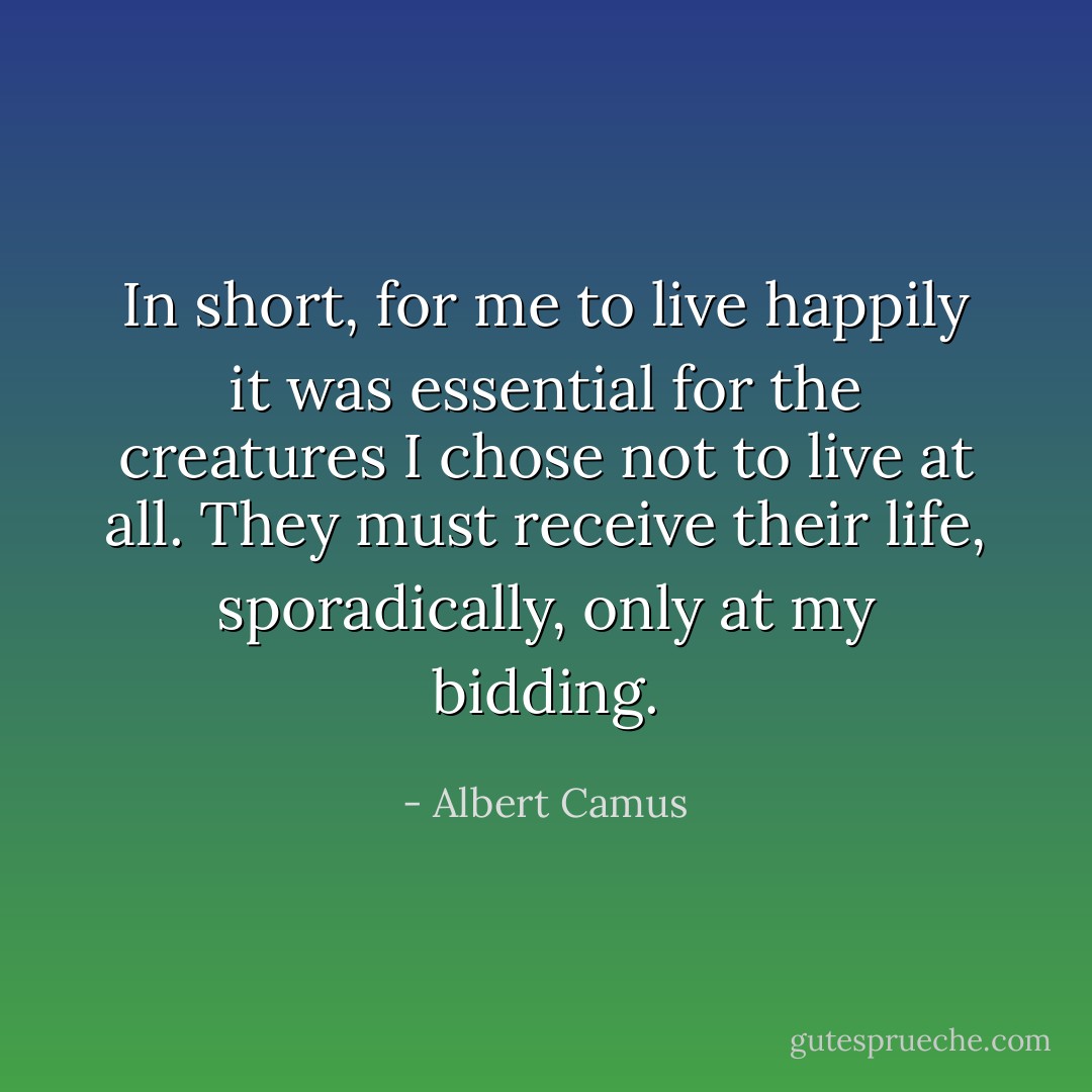 In short, for me to live happily it was essential for the creatures I chose not to live at all. They must receive their life, sporadically, only at my bidding. - Albert Camus