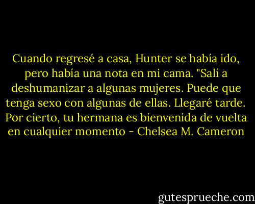 Cuando regresé a casa, Hunter se había ido, pero había una nota en mi cama.<br />"Salí a deshumanizar a algunas mujeres. Puede que tenga sexo con algunas de ellas. Llegaré tarde. Por cierto, tu hermana es bienvenida de vuelta en cualquier momento - Chelsea M. Cameron