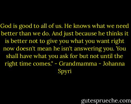 God is good to all of us. He knows what we need better than we do. And just because he thinks it is better not to give you what you want right now doesn't mean he isn't answering you. You shall have what you ask for but not until the right time comes." - Grandmamma - Johanna Spyri