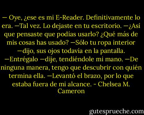 — Oye, ¿ese es mi E-Reader. Definitivamente lo era.<br />—Tal vez. Lo dejaste en tu escritorio.<br />—¿Así que pensaste que podías usarlo? ¿Qué más de mis cosas has usado?<br />—Sólo tu ropa interior —dijo, sus ojos todavía en la pantalla.<br />—Entrégalo —dije, tendiéndole mi mano.<br />—De ninguna manera, tengo que descubrir con quién termina ella. —Levantó el brazo, por lo que estaba fuera de mi alcance. - Chelsea M. Cameron