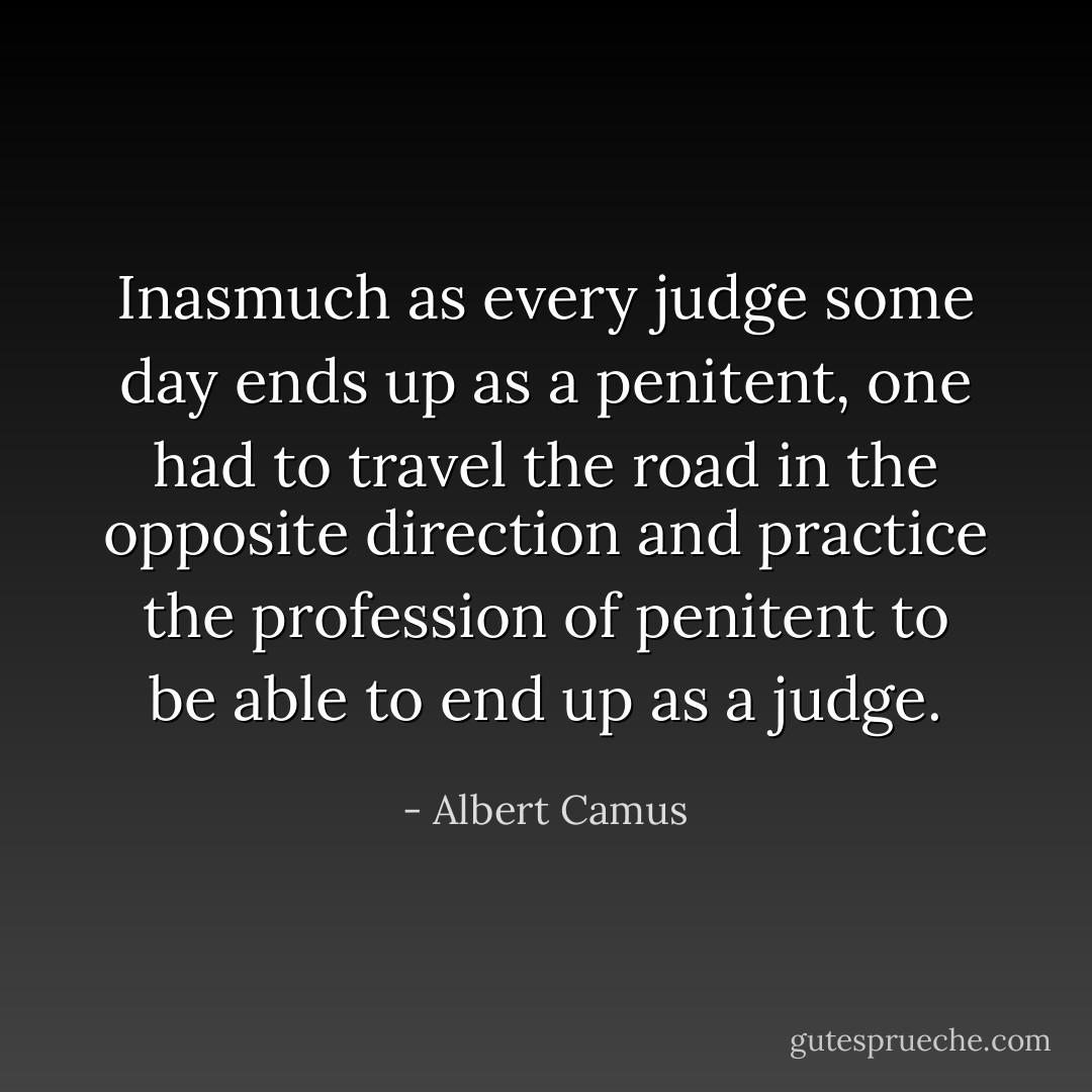 Inasmuch as every judge some day ends up as a penitent, one had to travel the road in the opposite direction and practice the profession of penitent to be able to end up as a judge. - Albert Camus
