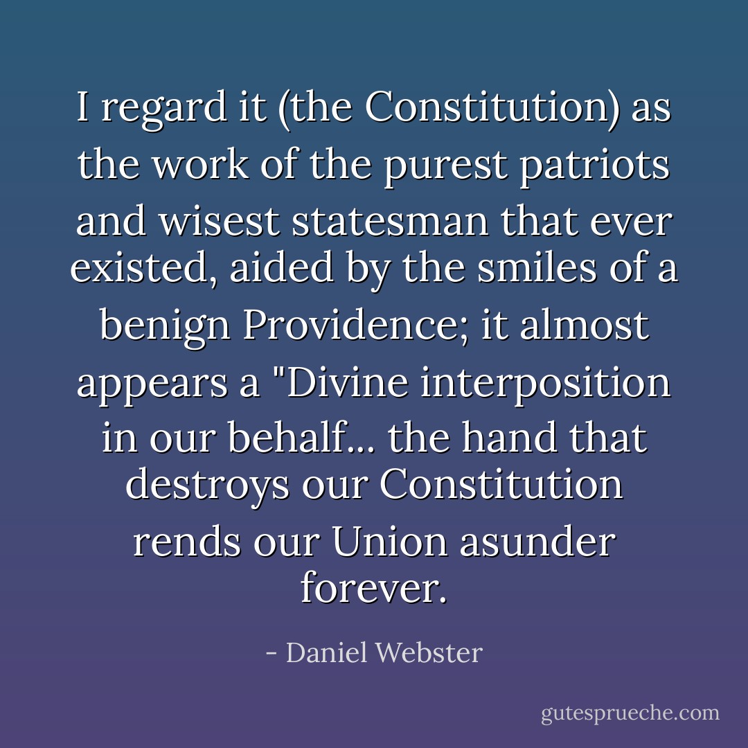 I regard it (the Constitution) as the work of the purest patriots and wisest statesman that ever existed, aided by the smiles of a benign Providence; it almost appears a "Divine interposition in our behalf... the hand that destroys our Constitution rends our Union asunder forever. - Daniel Webster