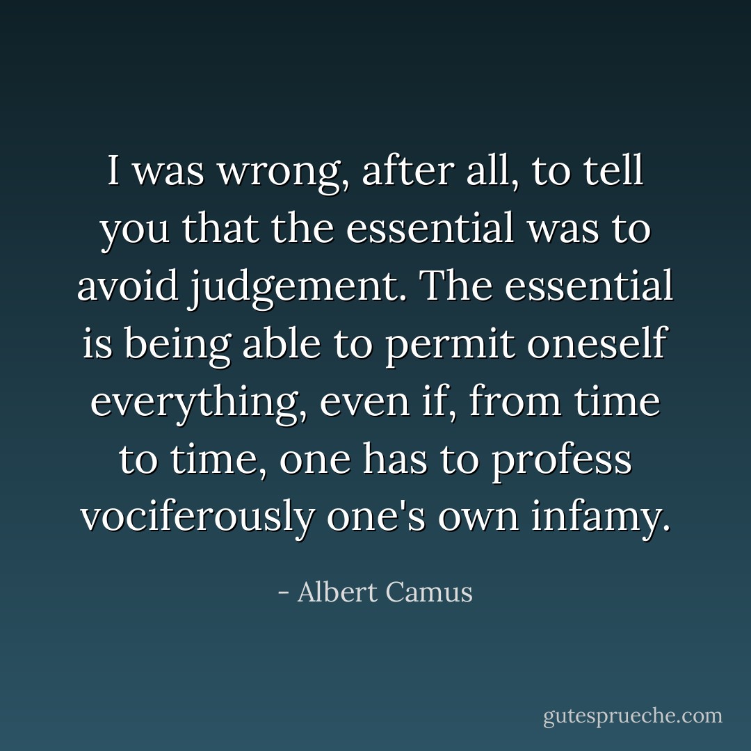 I was wrong, after all, to tell you that the essential was to avoid judgement. The essential is being able to permit oneself everything, even if, from time to time, one has to profess vociferously one's own infamy. - Albert Camus