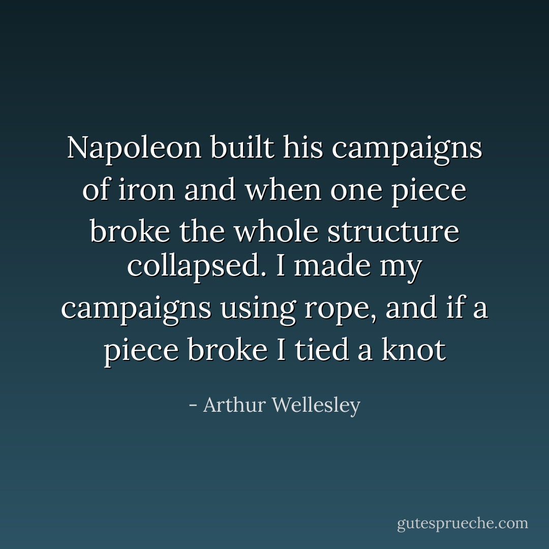 Napoleon built his campaigns of iron and when one piece broke the whole structure collapsed. I made my campaigns using rope, and if a piece broke I tied a knot - Arthur Wellesley