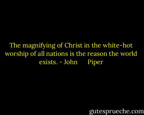 The magnifying of Christ in the white-hot worship of all nations is the reason the world exists. - John      Piper