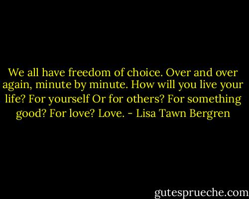 We all have freedom of choice. Over and over again, minute by minute. How will you live your life? For yourself Or for others? For something good? For love? Love. - Lisa Tawn Bergren