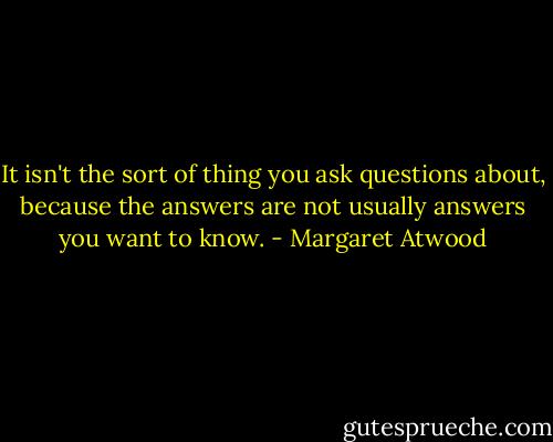 It isn't the sort of thing you ask questions about, because the answers are not usually answers you want to know. - Margaret Atwood