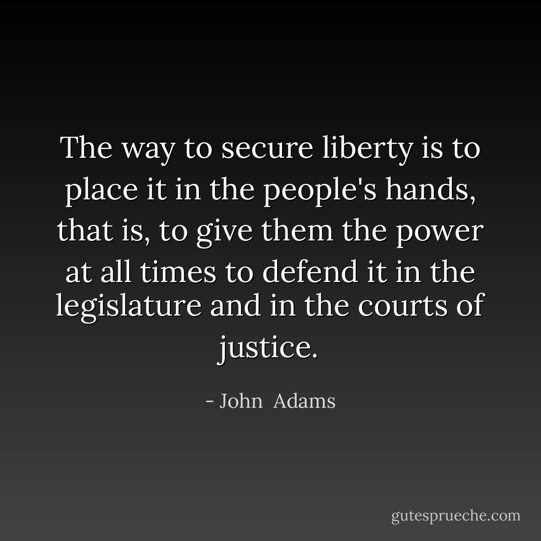 The way to secure liberty is to place it in the people's hands, that is, to give them the power at all times to defend it in the legislature and in the courts of justice. - John  Adams