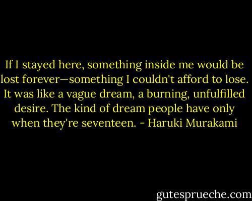 If I stayed here, something inside me would be lost forever—something I couldn't afford to lose. It was like a vague dream, a burning, unfulfilled desire. The kind of dream people have only when they're seventeen. - Haruki Murakami
