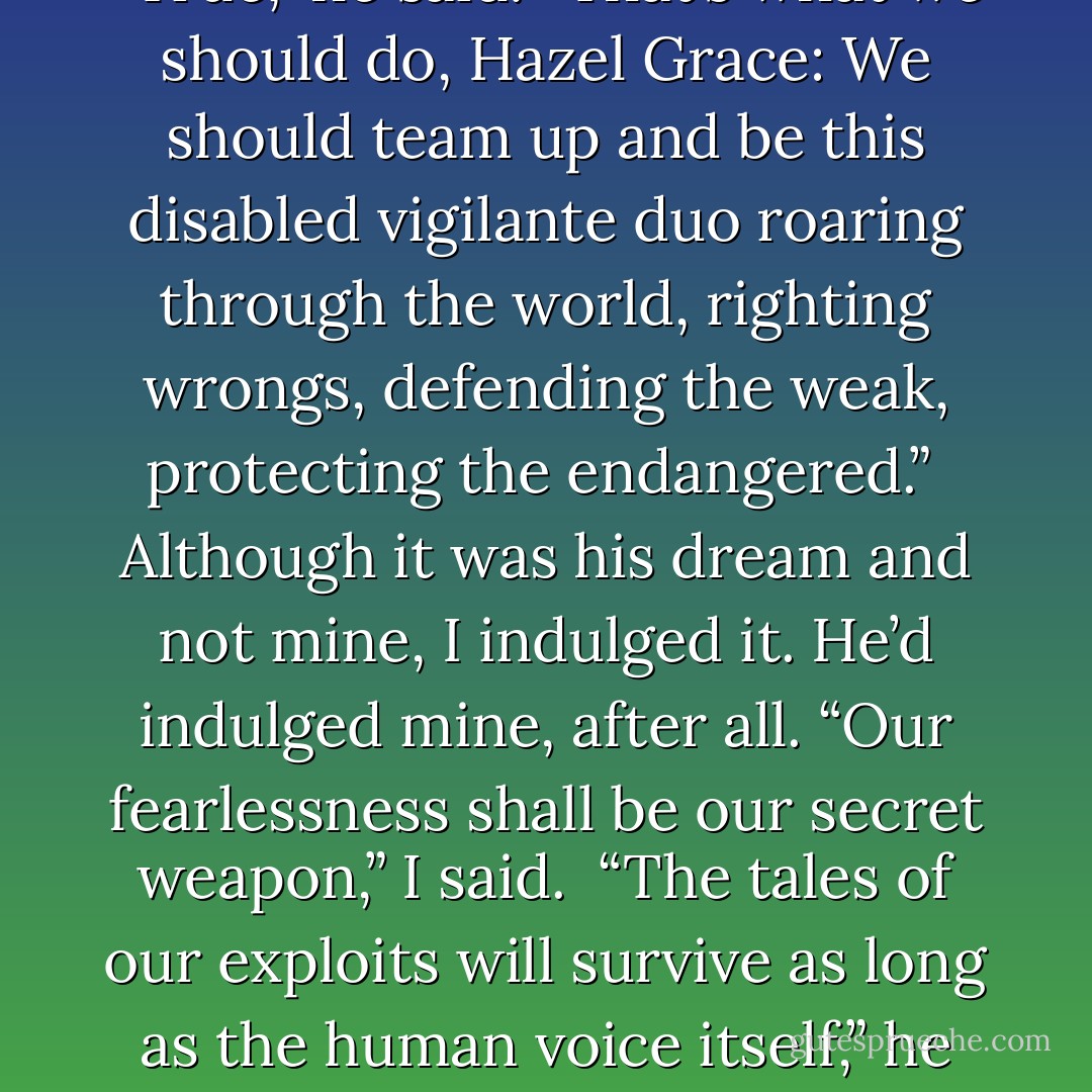 Are there any Nazis left that I could hunt down and bring to justice?” Augustus asked while we leaned over the vitrines reading Otto’s letters and the gutting replies that no, no one had seen his children after the liberation.<br /><br />“I think they’re all dead. But it’s not like the Nazis had a monopoly on evil.”<br /><br />“True,” he said. “That’s what we should do, Hazel Grace: We should team up and be this disabled vigilante duo roaring through the world, righting wrongs, defending the weak, protecting the endangered.”<br /><br />Although it was his dream and not mine, I indulged it. He’d indulged mine, after all. “Our fearlessness shall be our secret weapon,” I said.<br /><br />“The tales of our exploits will survive as long as the human voice itself,” he said.<br /><br />“And even after that, when the robots recall the human absurdities of sacrifice and compassion, they will remember us.”<br /><br />“They will robot-laugh at our courageous folly,” he said. “But something in their iron robot hearts will yearn to have lived and died as we did: on the hero’s errand. - John Green