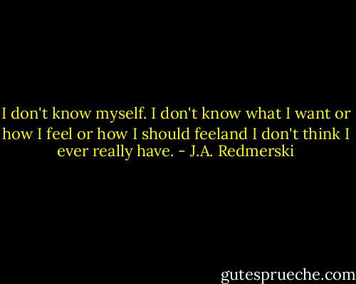 I don't know myself. I don't know what I want or how I feel or how I should feeland I don't think I ever really have. - J.A. Redmerski