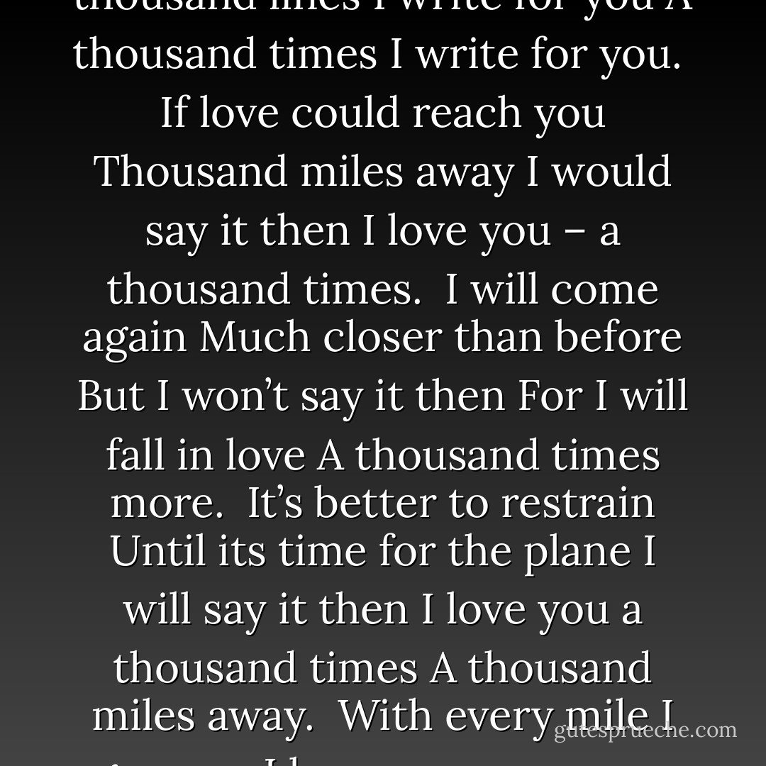 I am sitting far from you<br />A thousand miles away from you<br />I sit and write for you<br />A thousand lines I write for you<br />A thousand times I write for you.<br /><br />If love could reach you<br />Thousand miles away<br />I would say it then<br />I love you – a thousand times.<br /><br />I will come again<br />Much closer than before<br />But I won’t say it then<br />For I will fall in love<br />A thousand times more.<br /><br />It’s better to restrain<br />Until its time for the plane<br />I will say it then<br />I love you a thousand times<br />A thousand miles away.<br /><br />With every mile I go away<br />I love you even more<br />So please stay away<br />A thousand miles more - Amit Abraham