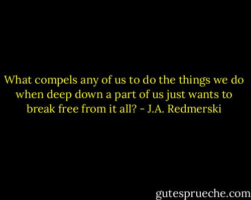 What compels any of us to do the things we do when deep down a part of us just wants to break free from it all? - J.A. Redmerski