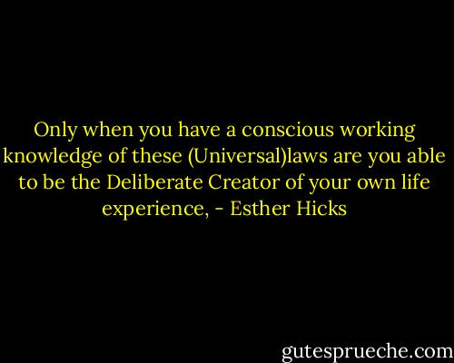 Only when you have a conscious working knowledge of these (Universal)laws are you able to be the Deliberate Creator of your own life experience, - Esther Hicks