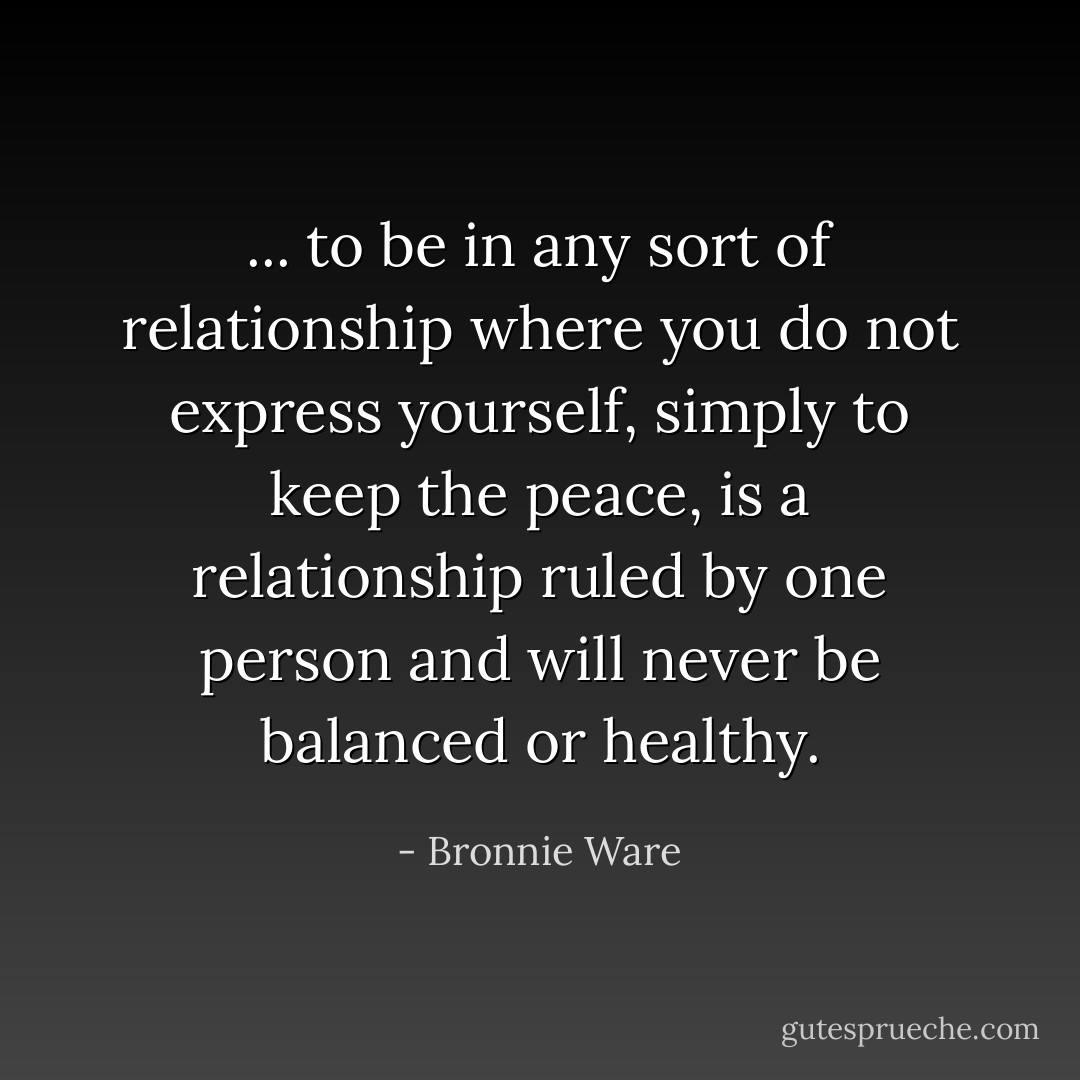 ... to be in any sort of relationship where you do not express yourself, simply to keep the peace, is a relationship ruled by one person and will never be balanced or healthy. - Bronnie Ware
