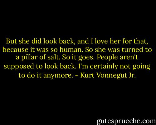 But she did look back, and I love her for that, because it was so human. So she was turned to a pillar of salt. So it goes. People aren't supposed to look back. I'm certainly not going to do it anymore. - Kurt Vonnegut Jr.