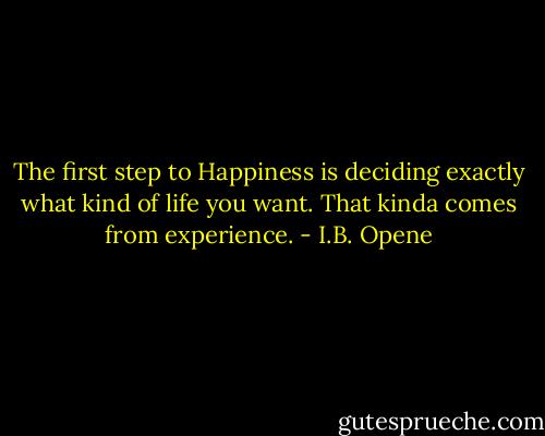 The first step to Happiness is deciding exactly what kind of life you want. That kinda comes from experience. - I.B. Opene