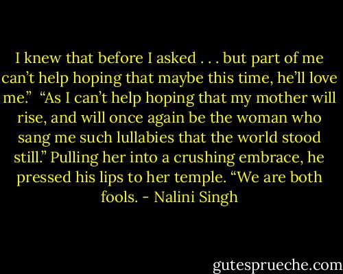 I knew that before I asked . . . but part of me can’t help hoping that maybe this time, he’ll love me.”<br /><br />“As I can’t help hoping that my mother will rise, and will once again be the woman who sang me such lullabies that the world stood still.” Pulling her into a crushing embrace, he pressed his lips to her temple. “We are both fools. - Nalini Singh