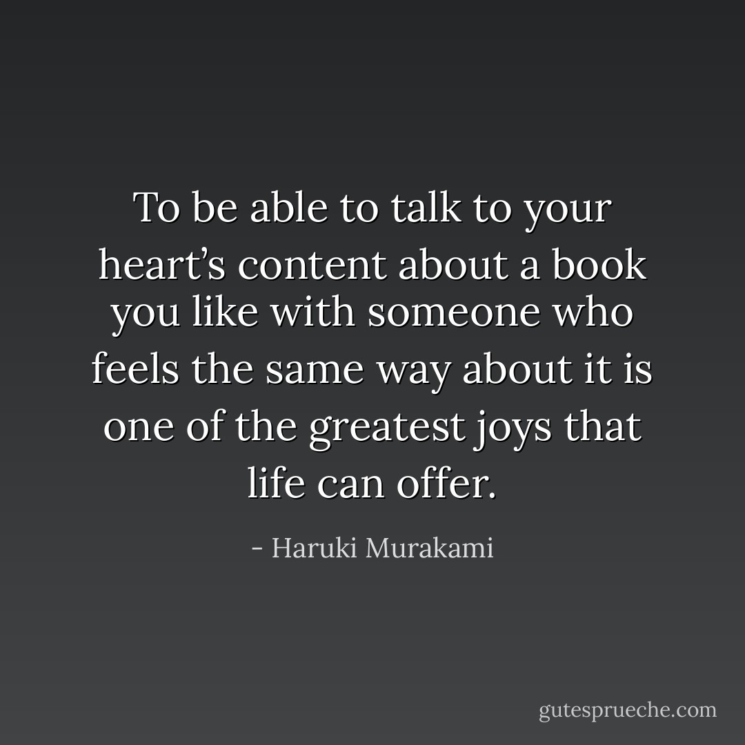 To be able to talk to your heart’s content about a book you like with someone who feels the same way about it is one of the greatest joys that life can offer. - Haruki Murakami