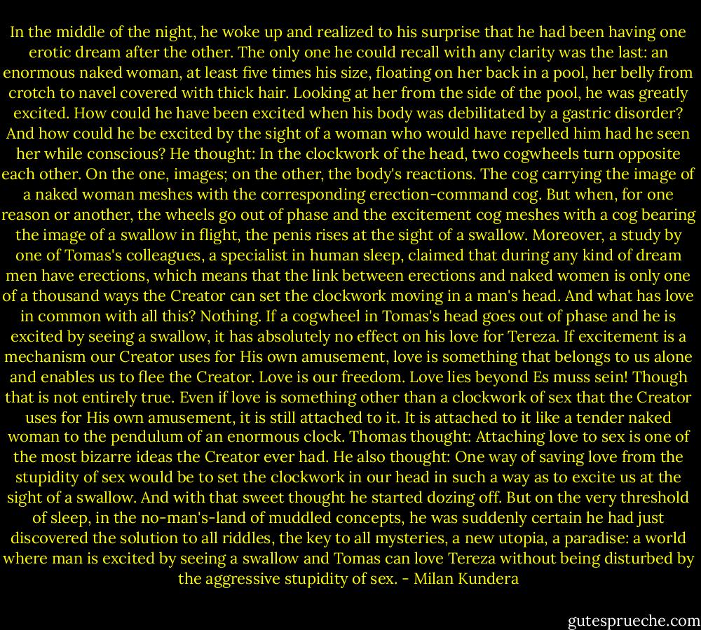 In the middle of the night, he woke up and realized to his surprise that he had been having one erotic dream after the other. The only one he could recall with any clarity was the last: an enormous naked woman, at least five times his size, floating on her back in a pool, her belly from crotch to navel covered with thick hair. Looking at her from the side of the pool, he was greatly excited. How could he have been excited when his body was debilitated by a gastric disorder? And how could he be excited by the sight of a woman who would have repelled him had he seen her while conscious? He thought: In the clockwork of the head, two cogwheels turn opposite each other. On the one, images; on the other, the body's reactions. The cog carrying the image of a naked woman meshes with the corresponding erection-command cog. But when, for one reason or another, the wheels go out of phase and the excitement cog meshes with a cog bearing the image of a swallow in flight, the penis rises at the sight of a swallow. Moreover, a study by one of Tomas's colleagues, a specialist in human sleep, claimed that during any kind of dream men have erections, which means that the link between erections and naked women is only one of a thousand ways the Creator can set the clockwork moving in a man's head. And what has love in common with all this? Nothing. If a cogwheel in Tomas's head goes out of phase and he is excited by seeing a swallow, it has absolutely no effect on his love for Tereza. If excitement is a mechanism our Creator uses for His own amusement, love is something that belongs to us alone and enables us to flee the Creator. Love is our freedom. Love lies beyond Es muss sein! Though that is not entirely true. Even if love is something other than a clockwork of sex that the Creator uses for His own amusement, it is still attached to it. It is attached to it like a tender naked woman to the pendulum of an enormous clock. Thomas thought: Attaching love to sex is one of the most bizarre ideas the Creator ever had. He also thought: One way of saving love from the stupidity of sex would be to set the clockwork in our head in such a way as to excite us at the sight of a swallow. And with that sweet thought he started dozing off. But on the very threshold of sleep, in the no-man's-land of muddled concepts, he was suddenly certain he had just discovered the solution to all riddles, the key to all mysteries, a new utopia, a paradise: a world where man is excited by seeing a swallow and Tomas can love Tereza without being disturbed by the aggressive stupidity of sex. - Milan Kundera