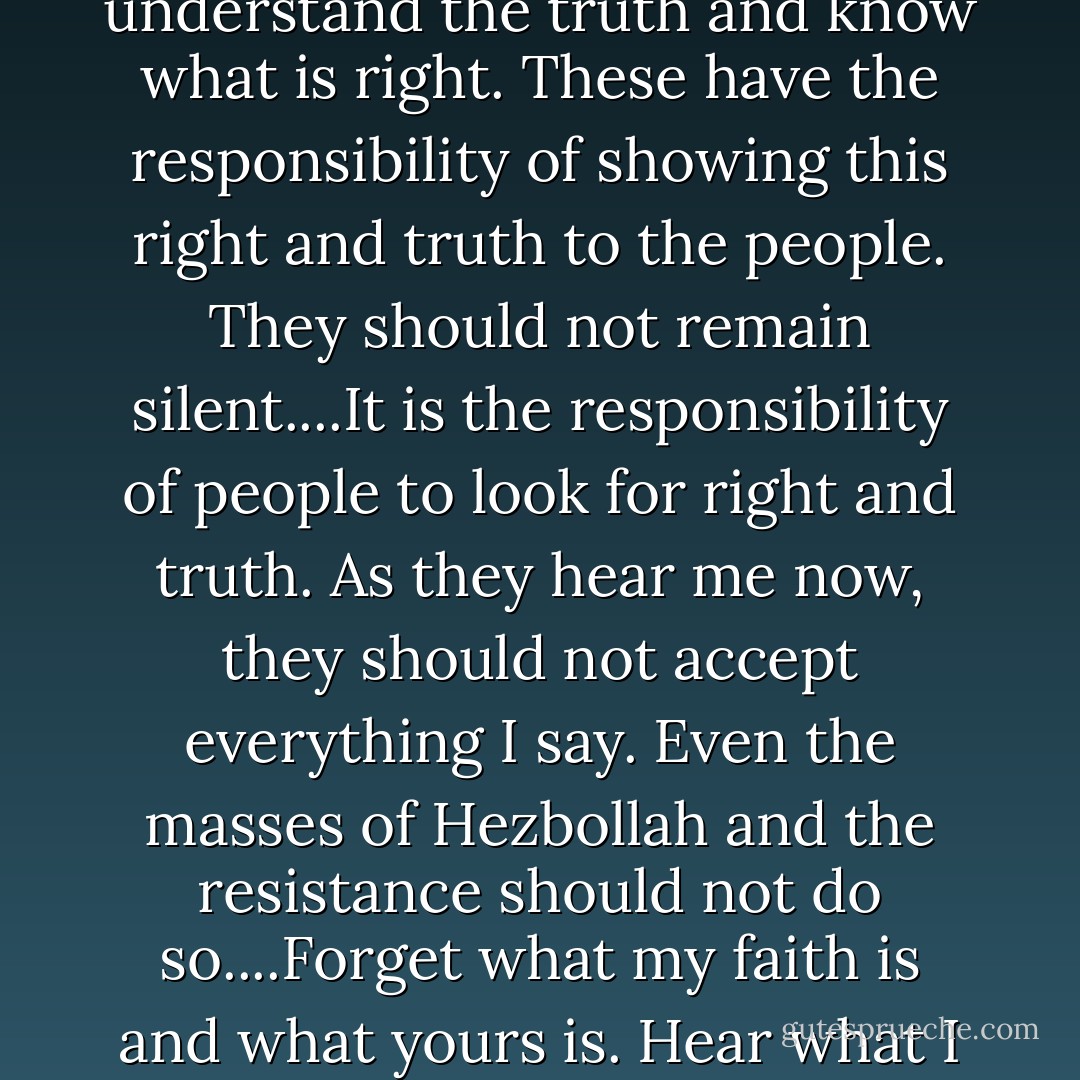 The elite are the men of religion, political leaders, media and press people, and teachers. Everyone can understand the truth and know what is right. These have the responsibility of showing this right and truth to the people. They should not remain silent....It is the responsibility of people to look for right and truth. As they hear me now, they should not accept everything I say. Even the masses of Hezbollah and the resistance should not do so....Forget what my faith is and what yours is. Hear what I say and see what I do and hear what others say and see what they do, and then decide. - Hassan Nasrallah