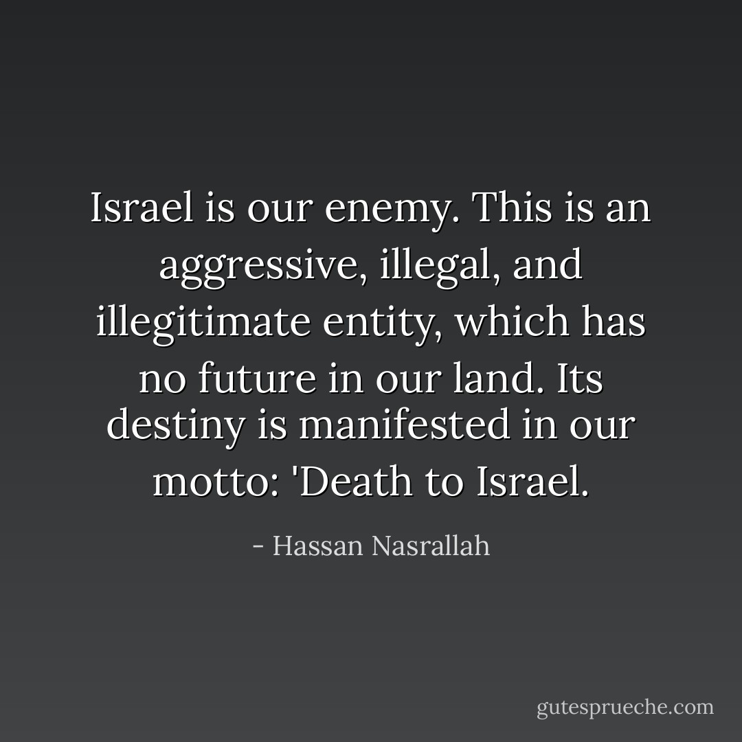 Israel is our enemy. This is an aggressive, illegal, and illegitimate entity, which has no future in our land. Its destiny is manifested in our motto: 'Death to Israel. - Hassan Nasrallah