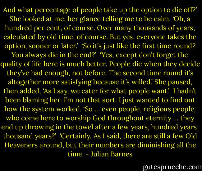 And what percentage of people take up the option to die off?’ She looked at me, her glance telling me to be calm. ‘Oh, a hundred per cent, of course. Over many thousands of years, calculated by old time, of course. But yes, everyone takes the option, sooner or later.’<br /><br />‘So it’s just like the first time round? You always die in the end?’<br /><br />‘Yes, except don’t forget the quality of life here is much better. People die when they decide they’ve had enough, not before. The second time round it’s altogether more satisfying because it’s willed.’ She paused, then added, ‘As I say, we cater for what people want.’<br /><br />I hadn’t been blaming her. I’m not that sort. I just wanted to find out how the system worked. ‘So … even people, religious people, who come here to worship God throughout eternity … they end up throwing in the towel after a few years, hundred years, thousand years?’<br /><br />‘Certainly. As I said, there are still a few Old Heaveners around, but their numbers are diminishing all the time. - Julian Barnes