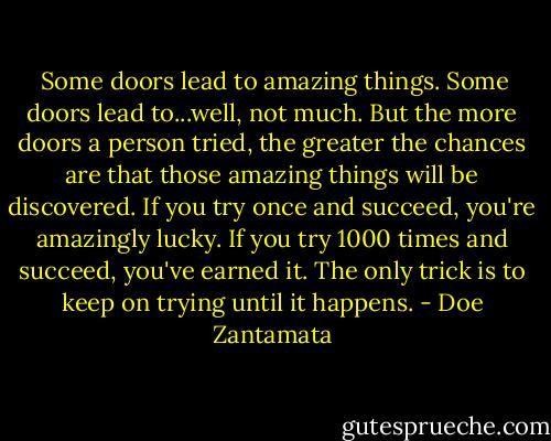  Some doors lead to amazing things. Some doors lead to...well, not much. But the more doors a person tried, the greater the chances are that those amazing things will be discovered. If you try once and succeed, you're amazingly lucky. If you try 1000 times and succeed, you've earned it. The only trick is to keep on trying until it happens. - Doe Zantamata