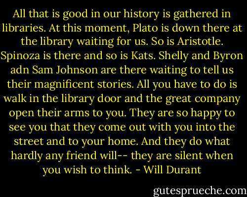 All that is good in our history is gathered in libraries. At this moment, Plato is down there at the library waiting for us. So is Aristotle. Spinoza is there and so is Kats. Shelly and Byron adn Sam Johnson are there waiting to tell us their magnificent stories. All you have to do is walk in the library door and the great company open their arms to you. They are so happy to see you that they come out with you into the street and to your home. And they do what hardly any friend will-- they are silent when you wish to think. - Will Durant