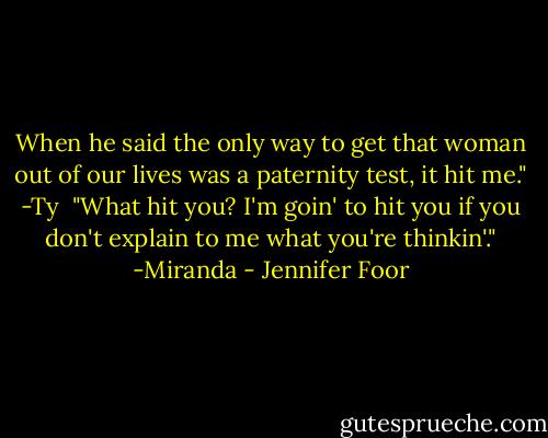 When he said the only way to get that woman out of our lives was a paternity test, it hit me." -Ty<br /><br />"What hit you? I'm goin' to hit you if you don't explain to me what you're thinkin'." -Miranda - Jennifer Foor