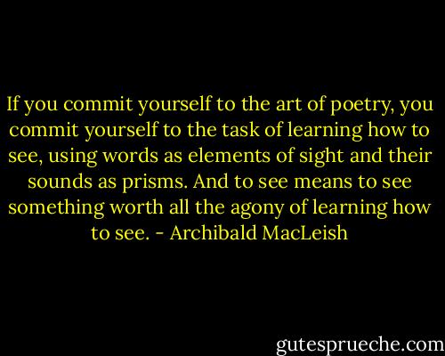 If you commit yourself to the art of poetry, you commit yourself to the task of learning how to see, using words as elements of sight and their sounds as prisms. And to see means to see something worth all the agony of learning how to see. - Archibald MacLeish