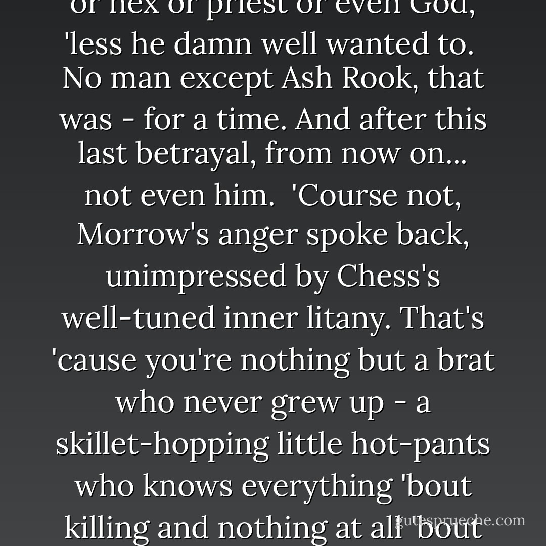 Morrow's rush of disgust, temporary as it might prove, had nothing to do with the truths-turned-insults flung out. No. What riled Morrow ran far deeper - was the sheer perversity of Chess's own nature, that unbreakable wilfulness he'd always revered in himself, as sign and source of his own freedom. His stark refusal ever to be bound, to obey aught but his own whim and want.<br /><br />Because while he could walk free and hold a gun Chess Pargeter answered to no man - no man, no law, no damn body, motherfucker. No ideal, no cause, no force but sheer chaos, bound and determined to move unimpeded and burn for the sake of burning. To never submit himself to ghost or hex or priest or even <i>God</i>, 'less he damn well <i>wanted</i> to.<br /><br />No man except Ash Rook, that was - for a time. And after this last betrayal, from now on... not even him.<br /><br /><i>'Course not,</i> Morrow's anger spoke back, unimpressed by Chess's well-tuned inner litany. <i>That's 'cause you're nothing but a brat who never grew up - a skillet-hopping little hot-pants who knows everything 'bout killing and nothing at all 'bout</i> living.<i> Who spits on friendship, duty and honour not 'cause he's above them, so much as 'cause he don't know what they even mean - same way you don't really grasp how anything's real, 'cept if you want it, or it hurts you. And </i>that's<i> why you ended up givin' everything you had to a man who skinned you alive, then left you stranded down in Hell - 'cause he was what you wanted, and Christ forbid Chess Pargeter ever admit what he </i>wanted<i> was </i>a goddamn bad idea.<i> You made it easy for him, Chess, you damn fool. 'Cause you couldn't believe you deserved anything better. And me? I'd never do that to you, or anyone. Never.</i> - Gemma Files
