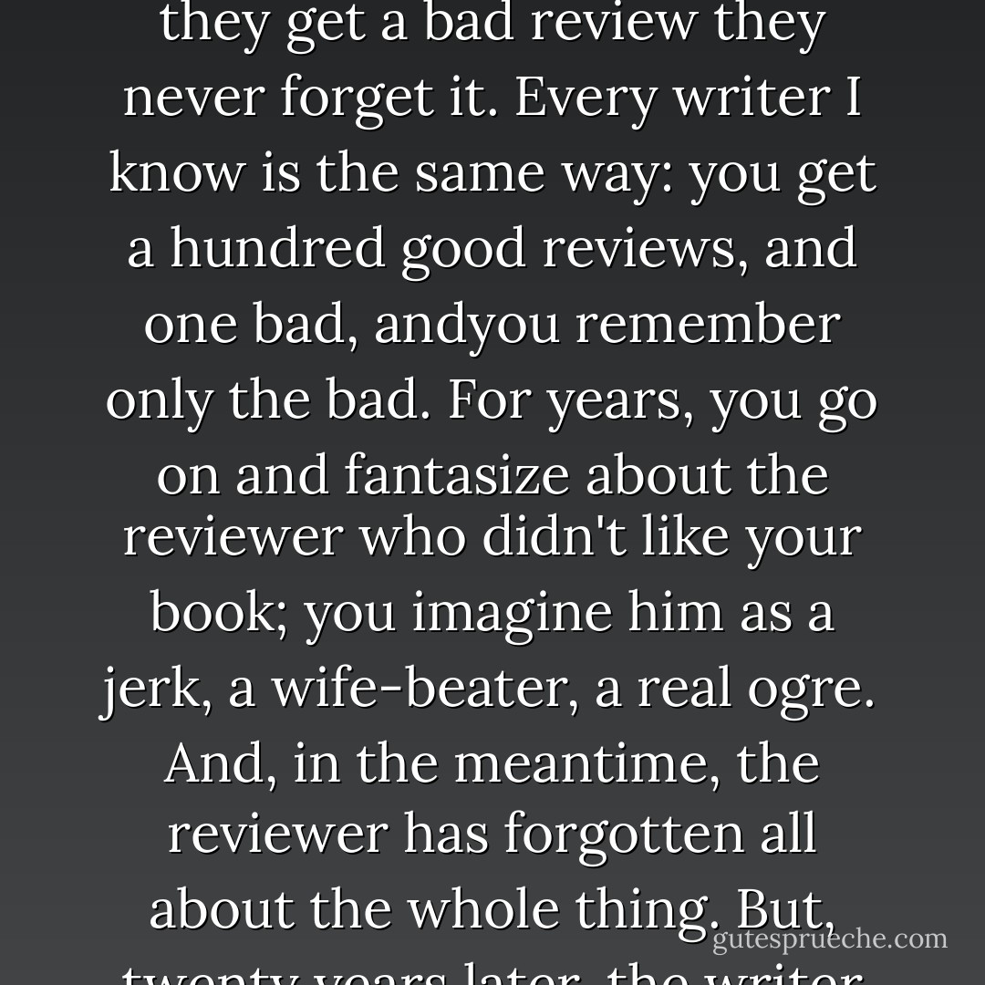 Writers are funny about reviews: when they get a good one they ignore it-- but when they get a bad review they never forget it. Every writer I know is the same way: you get a hundred good reviews, and one bad, andyou remember only the bad. For years, you go on and fantasize about the reviewer who didn't like your book; you imagine him as a jerk, a wife-beater, a real ogre. And, in the meantime, the reviewer has forgotten all about the whole thing. But, twenty years later, the writer still remembers that one bad review. - Art Buchwald