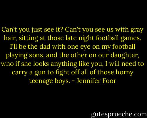 Can't you just see it? Can't you see us with gray hair, sitting at those late night football games. I'll be the dad with one eye on my football playing sons, and the other on our daughter, who if she looks anything like you, I will need to carry a gun to fight off all of those horny teenage boys. - Jennifer Foor