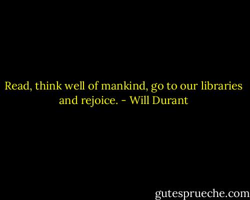 Read, think well of mankind, go to our libraries and rejoice. - Will Durant