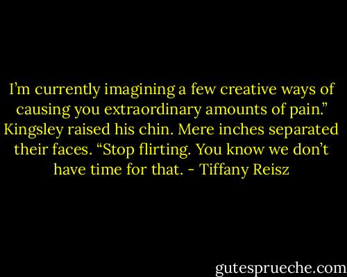 I’m currently imagining a few creative ways of causing you extraordinary amounts of pain.”<br />Kingsley raised his chin. Mere inches separated their faces.<br />“Stop flirting. You know we don’t have time for that. - Tiffany Reisz