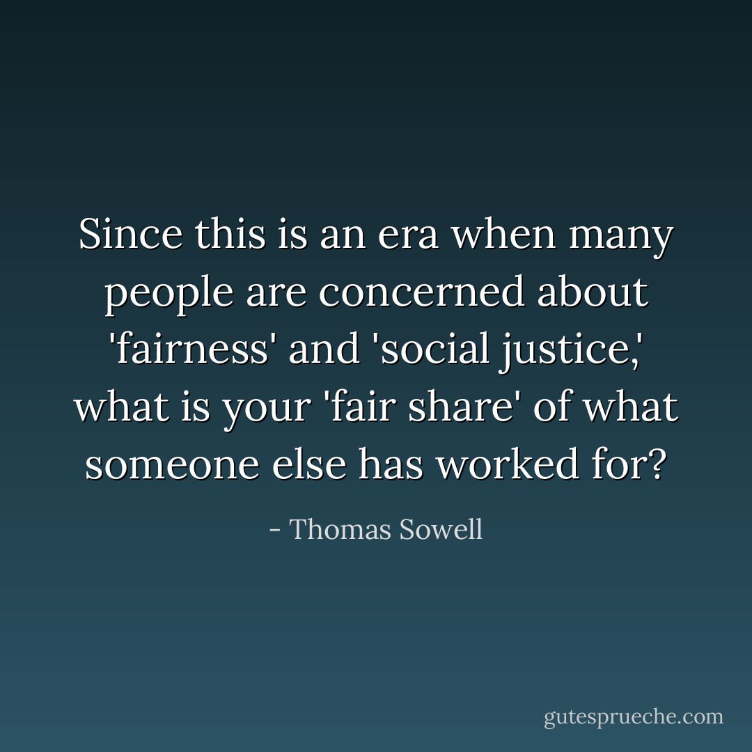 Since this is an era when many people are concerned about 'fairness' and 'social justice,' what is your 'fair share' of what someone else has worked for? - Thomas Sowell