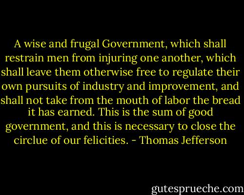 A wise and frugal Government, which shall restrain men from injuring one another, which shall leave them otherwise free to regulate their own pursuits of industry and improvement, and shall not take from the mouth of labor the bread it has earned. This is the sum of good government, and this is necessary to close the circlue of our felicities. - Thomas Jefferson