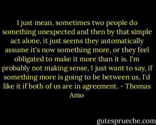 I just mean, sometimes two people do something unexpected and then by that simple act alone, it just seems they automatically assume it's now something more, or they feel obligated to make it more than it is. I'm probably not making sense, I just want to say, if something more is going to be between us, I'd like it if both of us are in agreement. - Thomas Amo