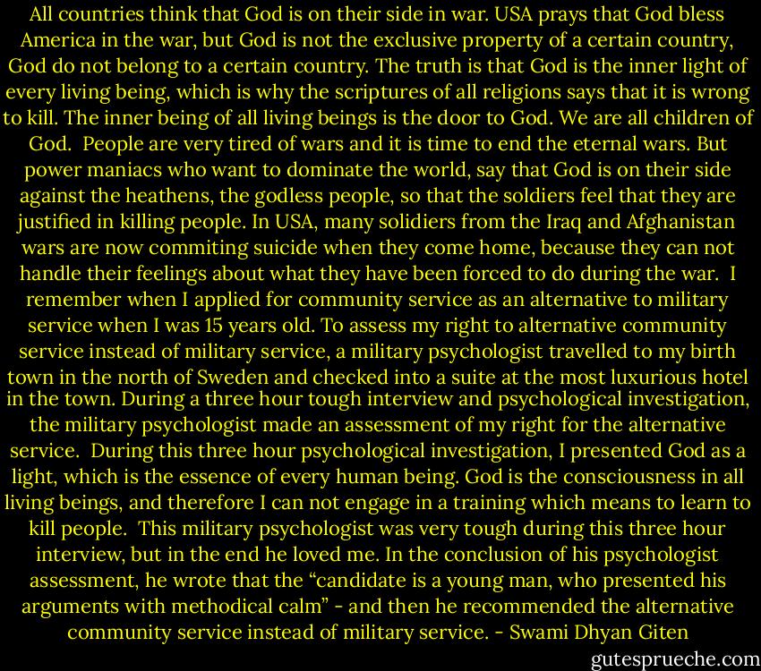 All countries think that God is on their side in war. USA prays that God bless America in the war, but God is not the exclusive property of a certain country, God do not belong to a certain country. The truth is that God is the inner light of every living being, which is why the scriptures of all religions says that it is wrong to kill. The inner being of all living beings is the door to God. We are all children of God. <br />People are very tired of wars and it is time to end the eternal wars. But power maniacs who want to dominate the world, say that God is on their side against the heathens, the godless people, so that the soldiers feel that they are justified in killing people. In USA, many solidiers from the Iraq and Afghanistan wars are now commiting suicide when they come home, because they can not handle their feelings about what they have been forced to do during the war. <br />I remember when I applied for community service as an alternative to military service when I was 15 years old. To assess my right to alternative community service instead of military service, a military psychologist travelled to my birth town in the north of Sweden and checked into a suite at the most luxurious hotel in the town. During a three hour tough interview and psychological investigation, the military psychologist made an assessment of my right for the alternative service. <br />During this three hour psychological investigation, I presented God as a light, which is the essence of every human being. God is the consciousness in all living beings, and therefore I can not engage in a training which means to learn to kill people. <br />This military psychologist was very tough during this three hour interview, but in the end he loved me. In the conclusion of his psychologist assessment, he wrote that the “candidate is a young man, who presented his arguments with methodical calm” - and then he recommended the alternative community service instead of military service. - Swami Dhyan Giten