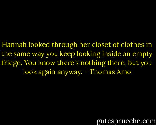 Hannah looked through her closet of clothes in the same way you keep looking inside an empty fridge. You know there's nothing there, but you look again anyway. - Thomas Amo
