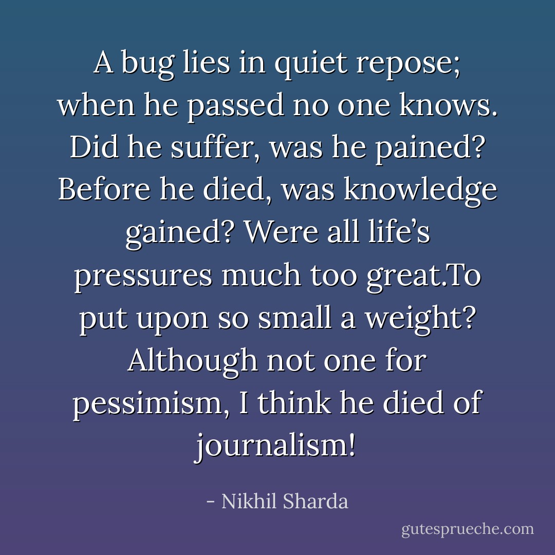 A bug lies in quiet repose;<br />when he passed no one knows.<br />Did he suffer, was he pained?<br />Before he died, was knowledge gained?<br />Were all life’s pressures much too great.To put upon so small a weight?<br />Although not one for pessimism,<br />I think he died of journalism! - Nikhil Sharda