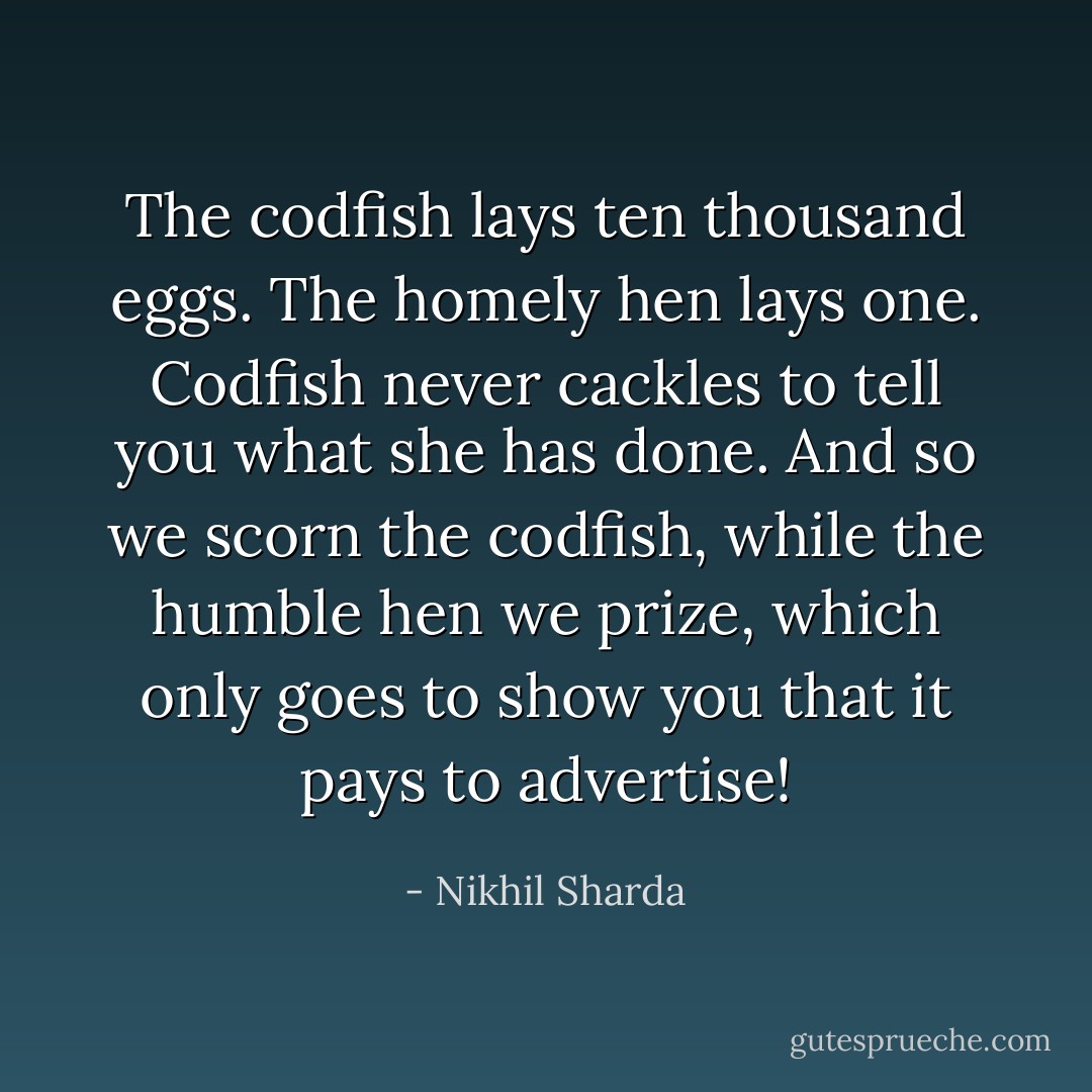 The codfish lays ten thousand eggs.<br />The homely hen lays one.<br />Codfish never cackles to tell you what she has done.<br />And so we scorn the codfish,<br />while the humble hen we prize,<br />which only goes to show you that it pays to advertise! - Nikhil Sharda