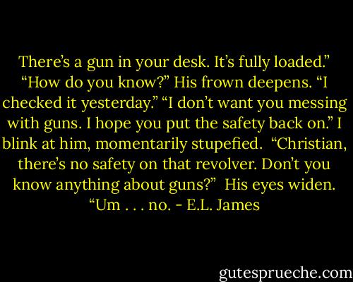 There’s a gun in your desk. It’s fully loaded.”<br />“How do you know?” His frown deepens.<br />“I checked it yesterday.”<br />“I don’t want you messing with guns. I hope you put the safety back on.”<br />I blink at him, momentarily stupefied. <br />“Christian, there’s no safety on that revolver. Don’t you know anything about guns?”<br /><br />His eyes widen. “Um . . . no. - E.L. James
