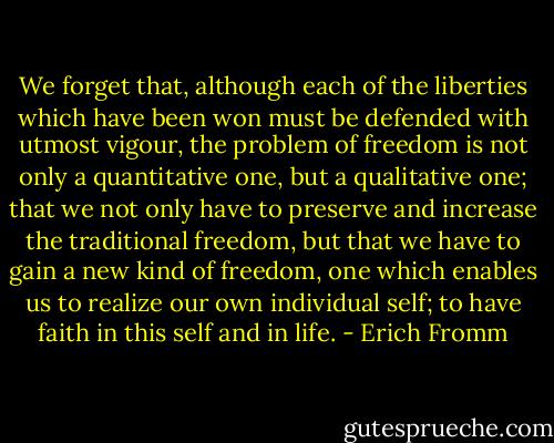 We forget that, although each of the liberties which have been won must be defended with utmost vigour, the problem of freedom is not only a quantitative one, but a qualitative one; that we not only have to preserve and increase the traditional freedom, but that we have to gain a new kind of freedom, one which enables us to realize our own individual self; to have faith in this self and in life. - Erich Fromm