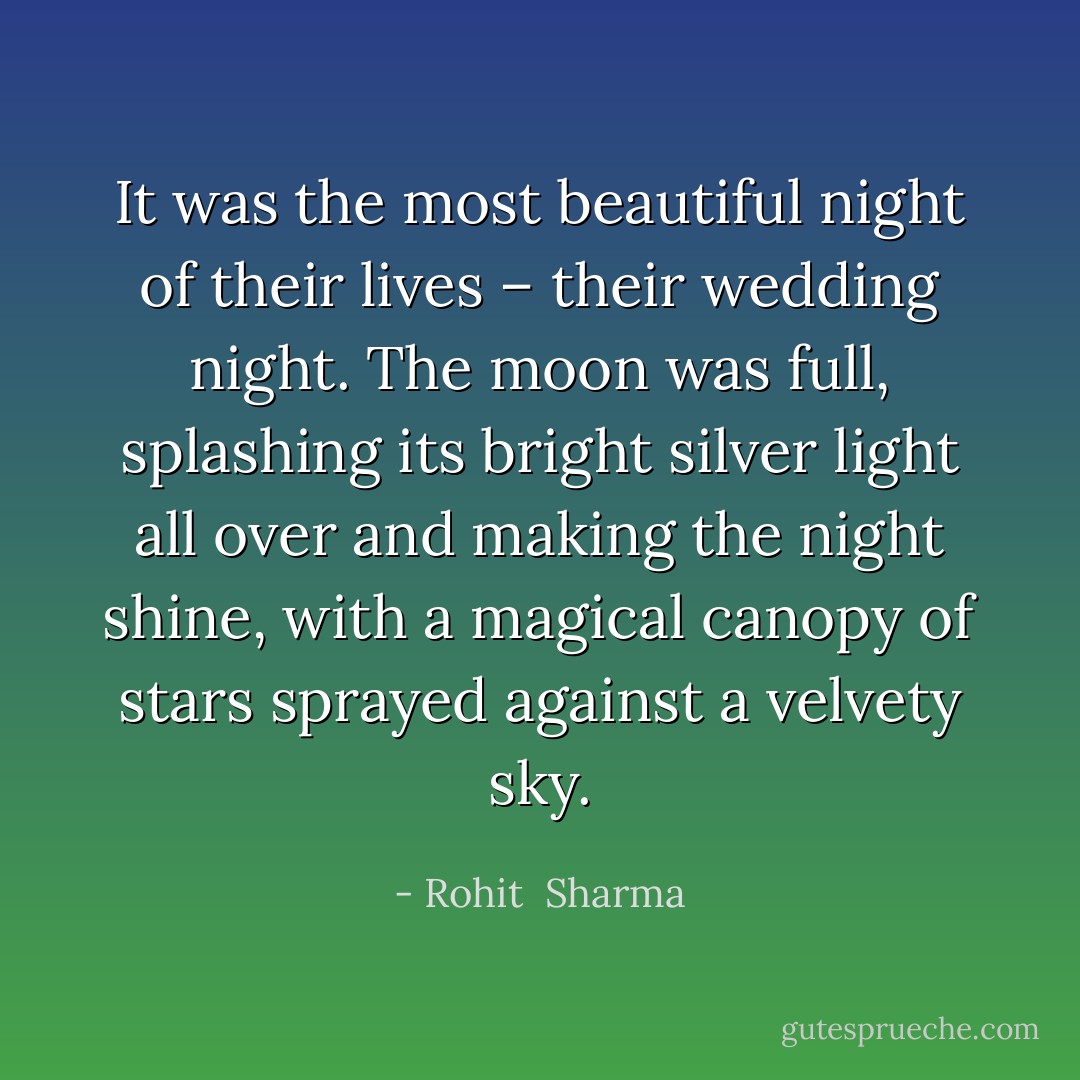 It was the most beautiful night of their lives – their wedding night. The moon was full, splashing its bright silver light all over and making the night shine, with a magical canopy of stars sprayed against a velvety sky. - Rohit  Sharma