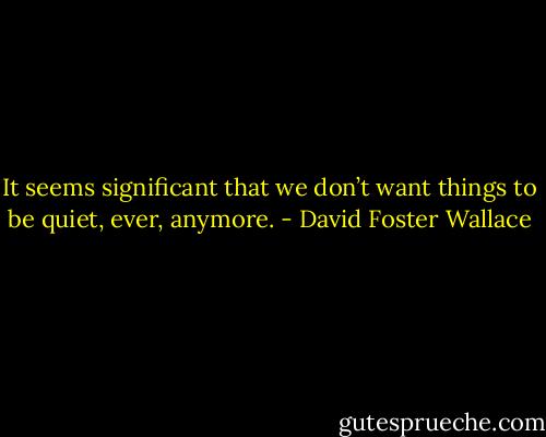 It seems significant that we don’t want things to be quiet, ever, anymore. - David Foster Wallace