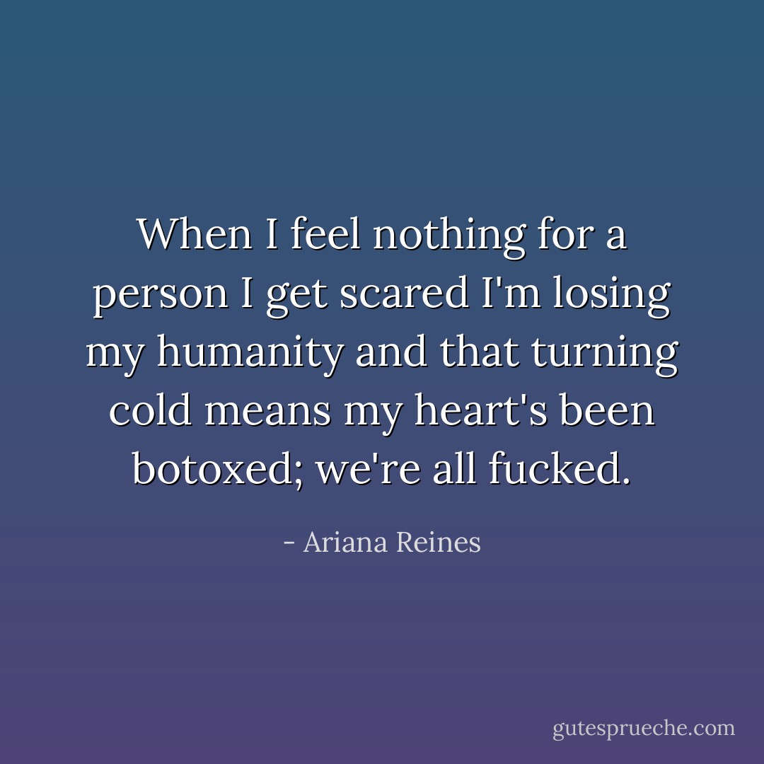 When I feel nothing for a person I get scared I'm losing my humanity and that turning cold means my heart's been botoxed; we're all fucked. - Ariana Reines