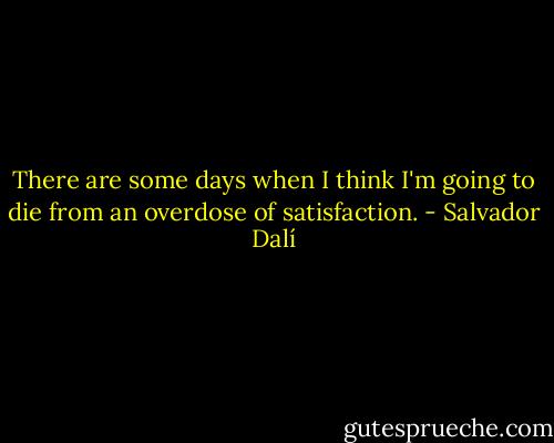 There are some days when I think I'm going to die from an overdose of satisfaction. - Salvador Dalí