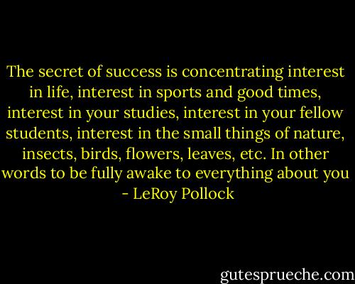 The secret of success is concentrating interest in life, interest in sports and good times, interest in your studies, interest in your fellow students, interest in the small things of nature, insects, birds, flowers, leaves, etc. In other words to be fully awake to everything about you  - LeRoy Pollock